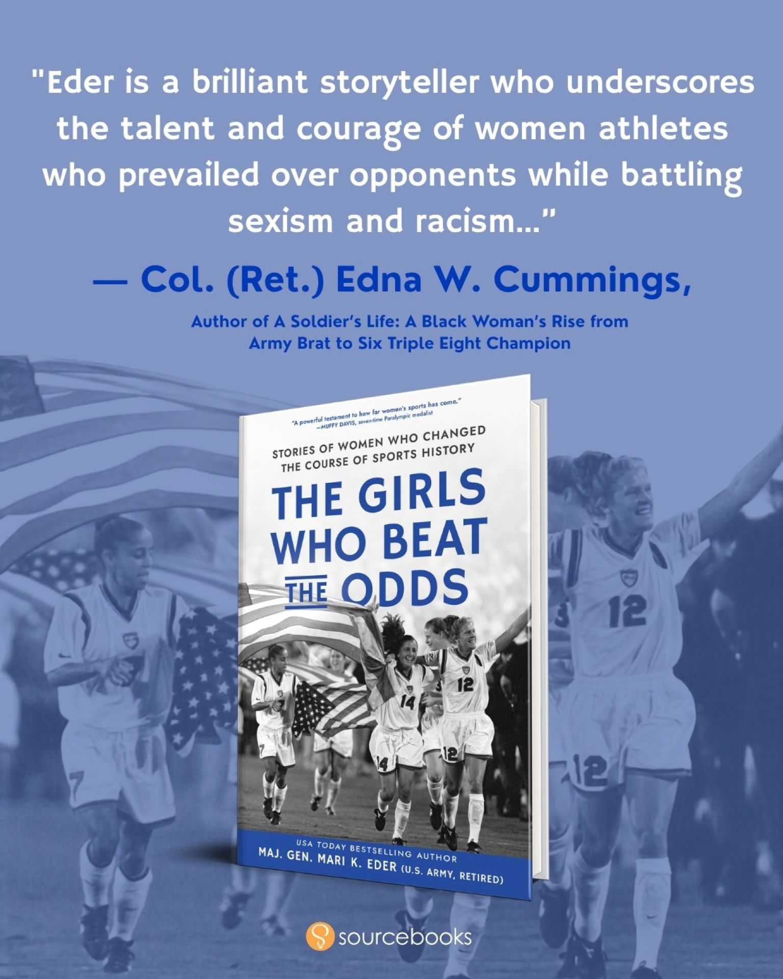Colonel (Retired) Edna W. Cummings, author of A Soldier's Life, praises Mari K. Eder as "a brilliant storyteller who underscores the talent and courage of women athletes who prevailed over opponents while battling sexism and racism."